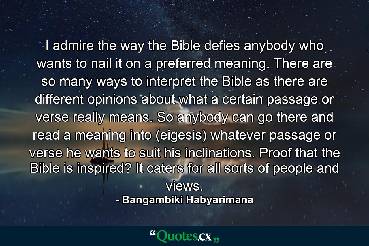 I admire the way the Bible defies anybody who wants to nail it on a preferred meaning. There are so many ways to interpret the Bible as there are different opinions about what a certain passage or verse really means. So anybody can go there and read a meaning into (eigesis) whatever passage or verse he wants to suit his inclinations. Proof that the Bible is inspired? It caters for all sorts of people and views. - Quote by Bangambiki Habyarimana