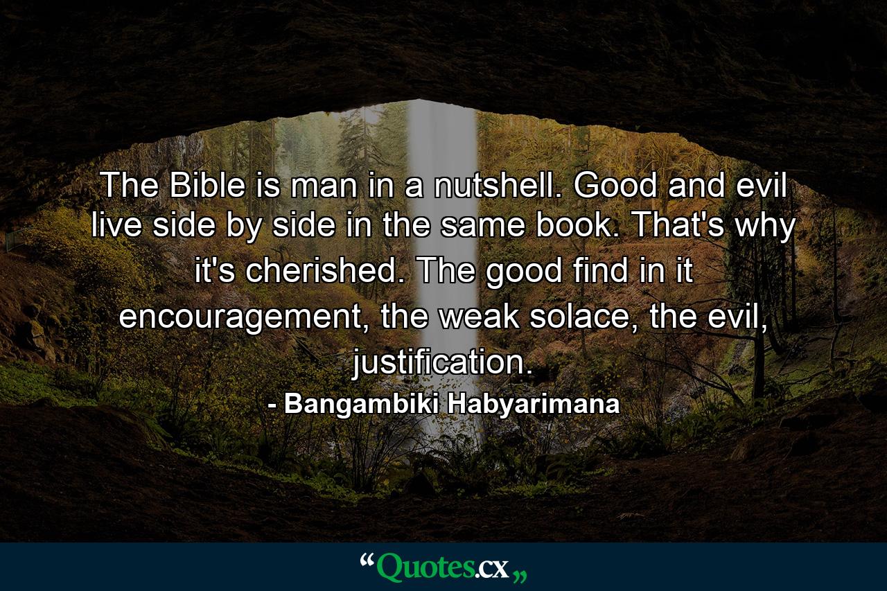 The Bible is man in a nutshell. Good and evil live side by side in the same book. That's why it's cherished. The good find in it encouragement, the weak solace, the evil, justification. - Quote by Bangambiki Habyarimana