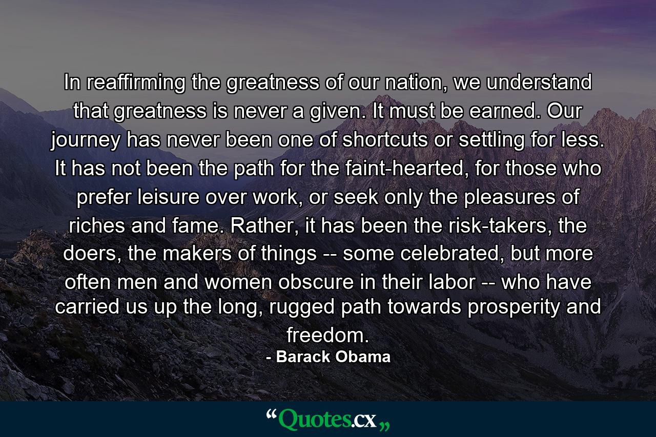 In reaffirming the greatness of our nation, we understand that greatness is never a given. It must be earned. Our journey has never been one of shortcuts or settling for less. It has not been the path for the faint-hearted, for those who prefer leisure over work, or seek only the pleasures of riches and fame. Rather, it has been the risk-takers, the doers, the makers of things -- some celebrated, but more often men and women obscure in their labor -- who have carried us up the long, rugged path towards prosperity and freedom. - Quote by Barack Obama