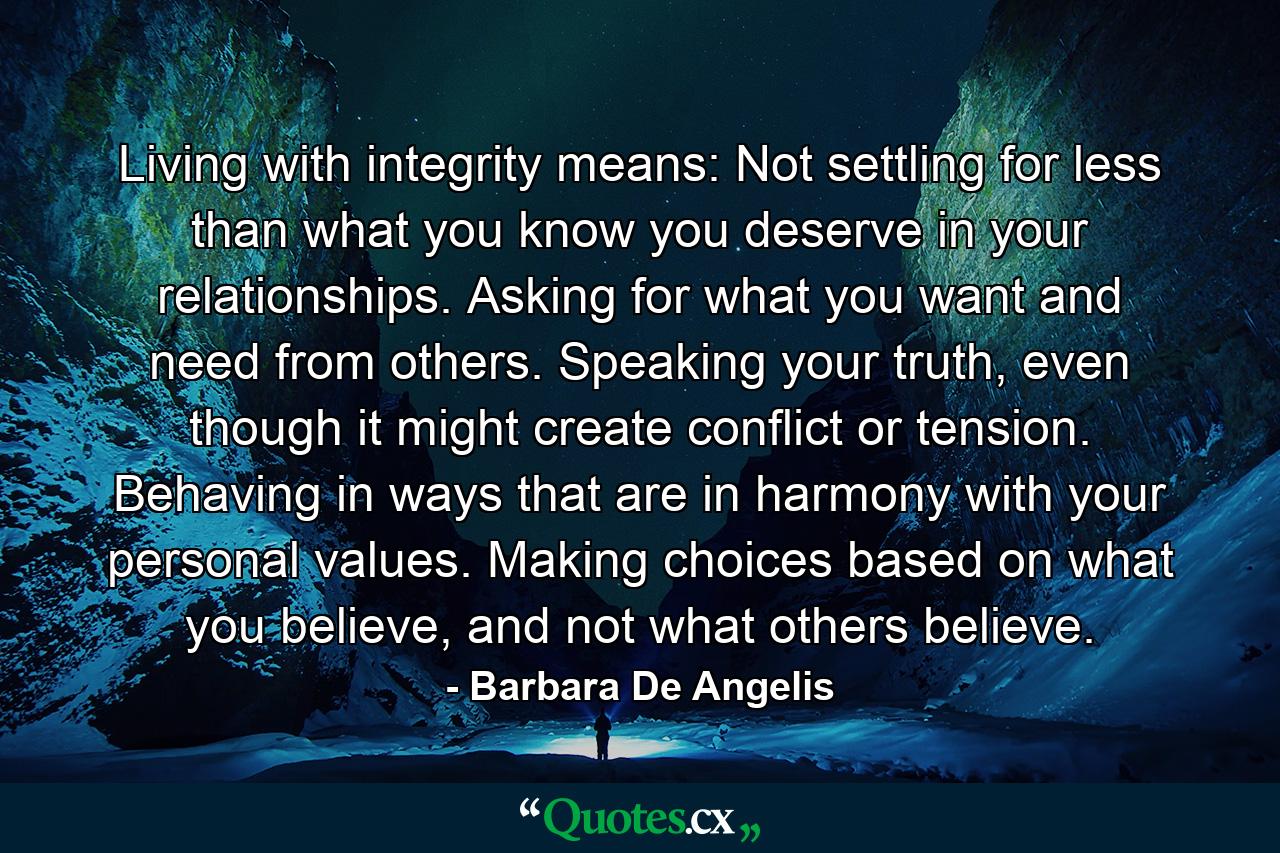 Living with integrity means: Not settling for less than what you know you deserve in your relationships. Asking for what you want and need from others. Speaking your truth, even though it might create conflict or tension. Behaving in ways that are in harmony with your personal values. Making choices based on what you believe, and not what others believe. - Quote by Barbara De Angelis