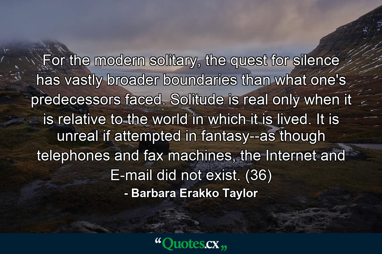 For the modern solitary, the quest for silence has vastly broader boundaries than what one's predecessors faced. Solitude is real only when it is relative to the world in which it is lived. It is unreal if attempted in fantasy--as though telephones and fax machines, the Internet and E-mail did not exist. (36) - Quote by Barbara Erakko Taylor