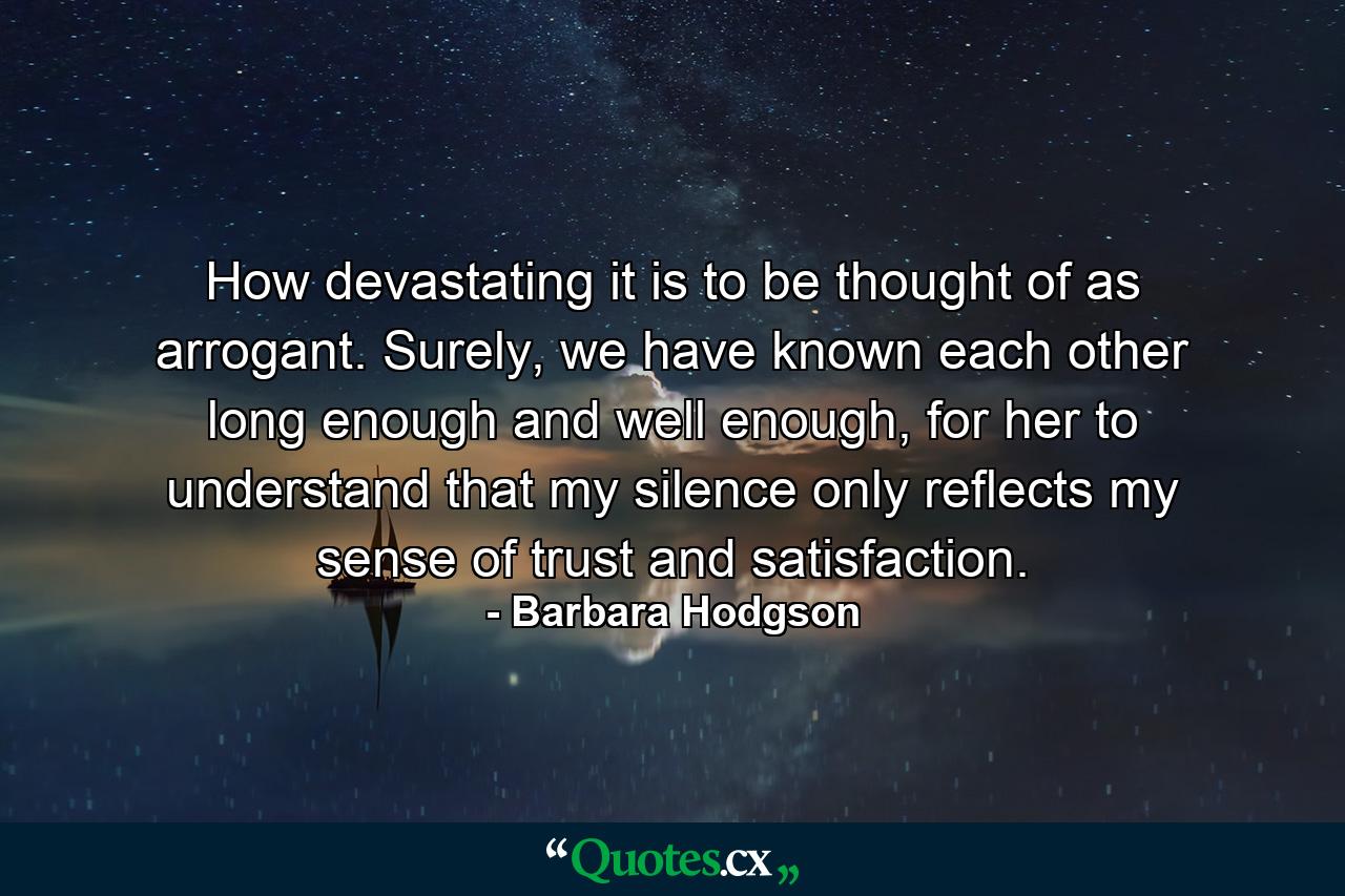 How devastating it is to be thought of as arrogant. Surely, we have known each other long enough and well enough, for her to understand that my silence only reflects my sense of trust and satisfaction. - Quote by Barbara Hodgson