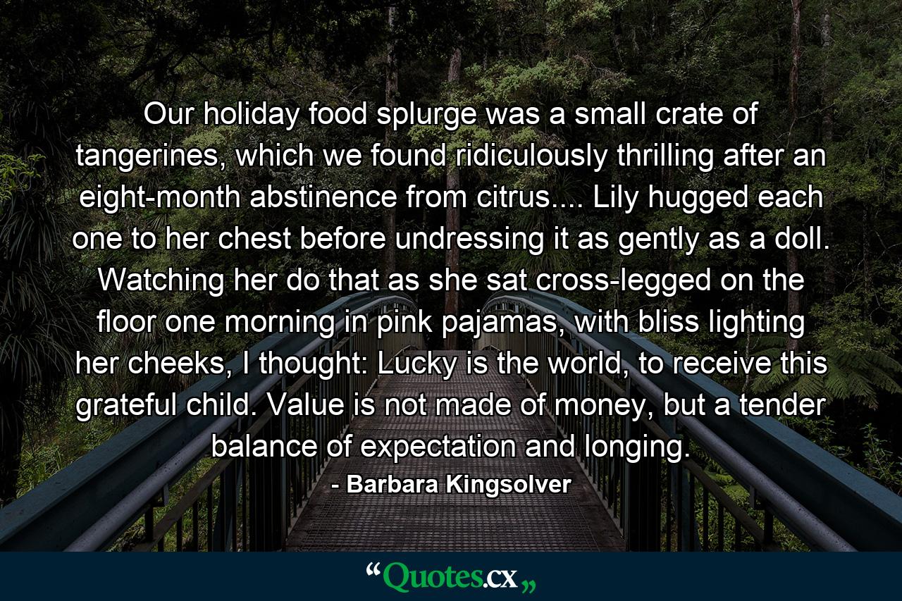 Our holiday food splurge was a small crate of tangerines, which we found ridiculously thrilling after an eight-month abstinence from citrus.... Lily hugged each one to her chest before undressing it as gently as a doll. Watching her do that as she sat cross-legged on the floor one morning in pink pajamas, with bliss lighting her cheeks, I thought: Lucky is the world, to receive this grateful child. Value is not made of money, but a tender balance of expectation and longing. - Quote by Barbara Kingsolver