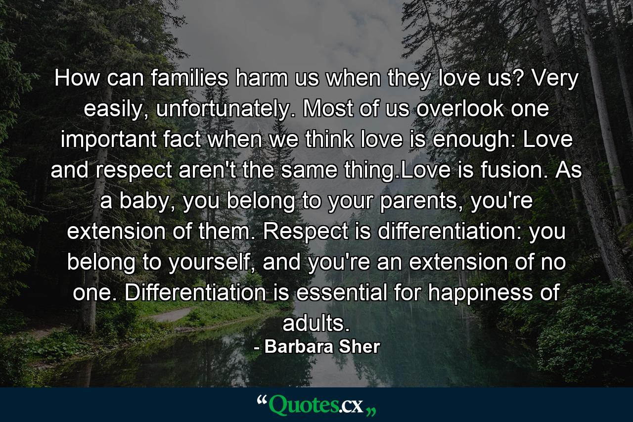 How can families harm us when they love us? Very easily, unfortunately. Most of us overlook one important fact when we think love is enough: Love and respect aren't the same thing.Love is fusion. As a baby, you belong to your parents, you're extension of them. Respect is differentiation: you belong to yourself, and you're an extension of no one. Differentiation is essential for happiness of adults. - Quote by Barbara Sher