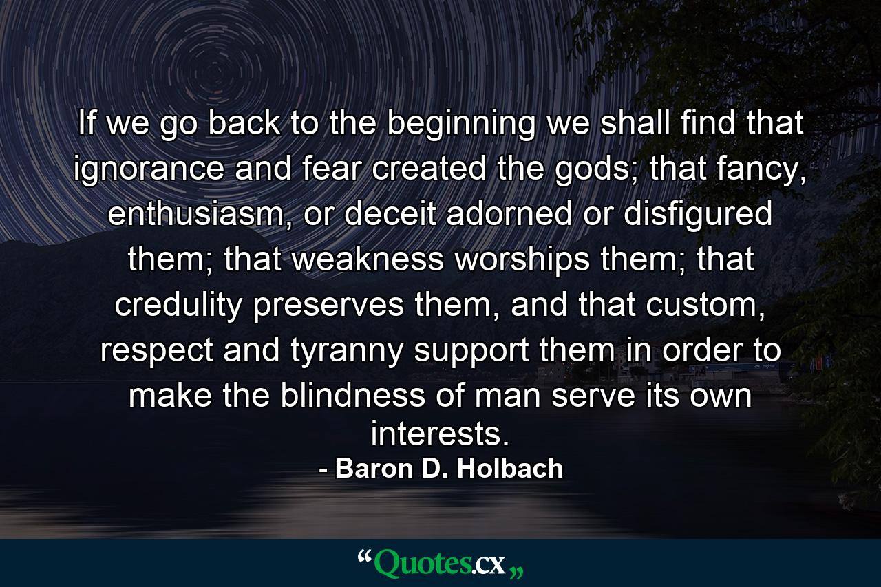 If we go back to the beginning we shall find that ignorance and fear created the gods; that fancy, enthusiasm, or deceit adorned or disfigured them; that weakness worships them; that credulity preserves them, and that custom, respect and tyranny support them in order to make the blindness of man serve its own interests. - Quote by Baron D. Holbach