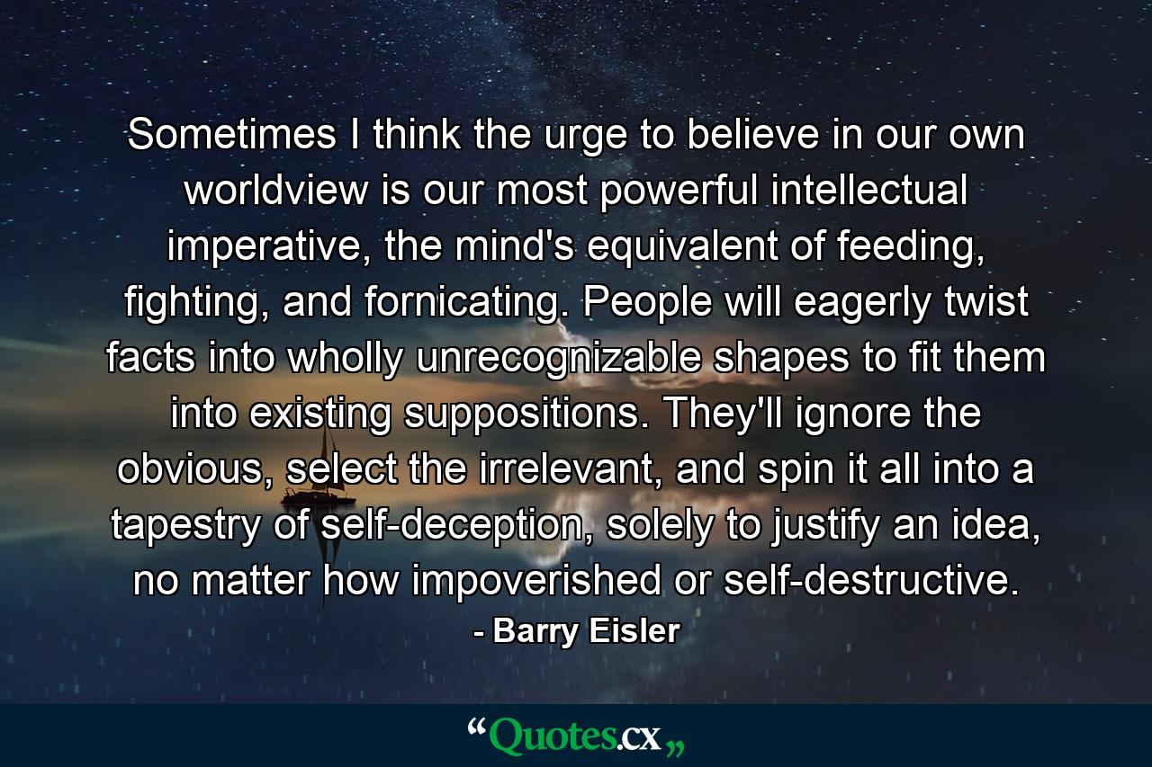 Sometimes I think the urge to believe in our own worldview is our most powerful intellectual imperative, the mind's equivalent of feeding, fighting, and fornicating. People will eagerly twist facts into wholly unrecognizable shapes to fit them into existing suppositions. They'll ignore the obvious, select the irrelevant, and spin it all into a tapestry of self-deception, solely to justify an idea, no matter how impoverished or self-destructive. - Quote by Barry Eisler