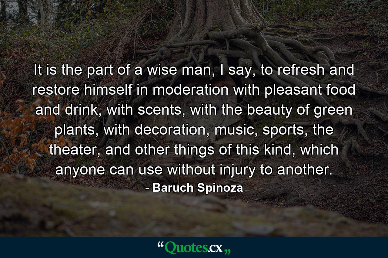 It is the part of a wise man, I say, to refresh and restore himself in moderation with pleasant food and drink, with scents, with the beauty of green plants, with decoration, music, sports, the theater, and other things of this kind, which anyone can use without injury to another. - Quote by Baruch Spinoza