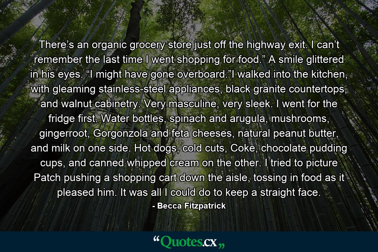 There’s an organic grocery store just off the highway exit. I can’t remember the last time I went shopping for food.” A smile glittered in his eyes. “I might have gone overboard.”I walked into the kitchen, with gleaming stainless-steel appliances, black granite countertops, and walnut cabinetry. Very masculine, very sleek. I went for the fridge first. Water bottles, spinach and arugula, mushrooms, gingerroot, Gorgonzola and feta cheeses, natural peanut butter, and milk on one side. Hot dogs, cold cuts, Coke, chocolate pudding cups, and canned whipped cream on the other. I tried to picture Patch pushing a shopping cart down the aisle, tossing in food as it pleased him. It was all I could do to keep a straight face. - Quote by Becca Fitzpatrick