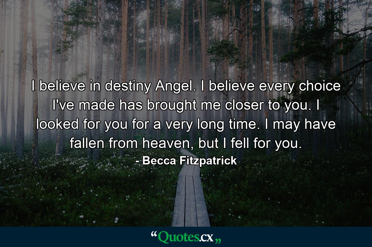 I believe in destiny Angel. I believe every choice I've made has brought me closer to you. I looked for you for a very long time. I may have fallen from heaven, but I fell for you. - Quote by Becca Fitzpatrick