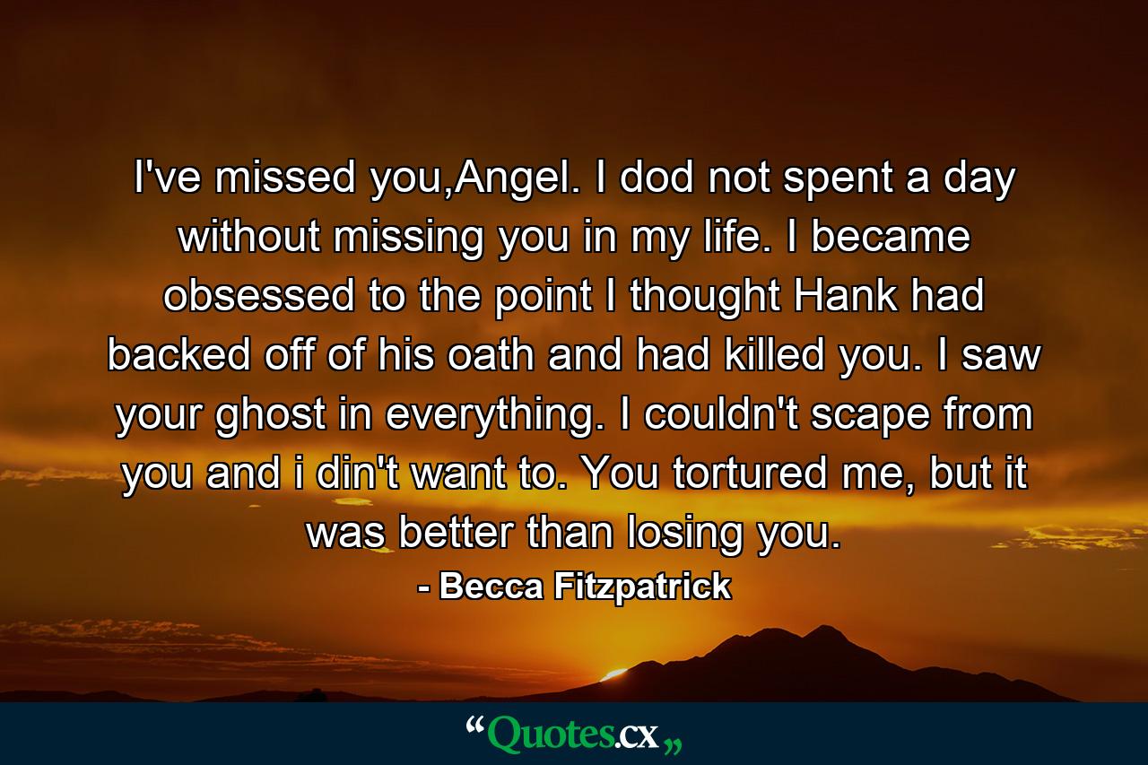 I've missed you,Angel. I dod not spent a day without missing you in my life. I became obsessed to the point I thought Hank had backed off of his oath and had killed you. I saw your ghost in everything. I couldn't scape from you and i din't want to. You tortured me, but it was better than losing you. - Quote by Becca Fitzpatrick