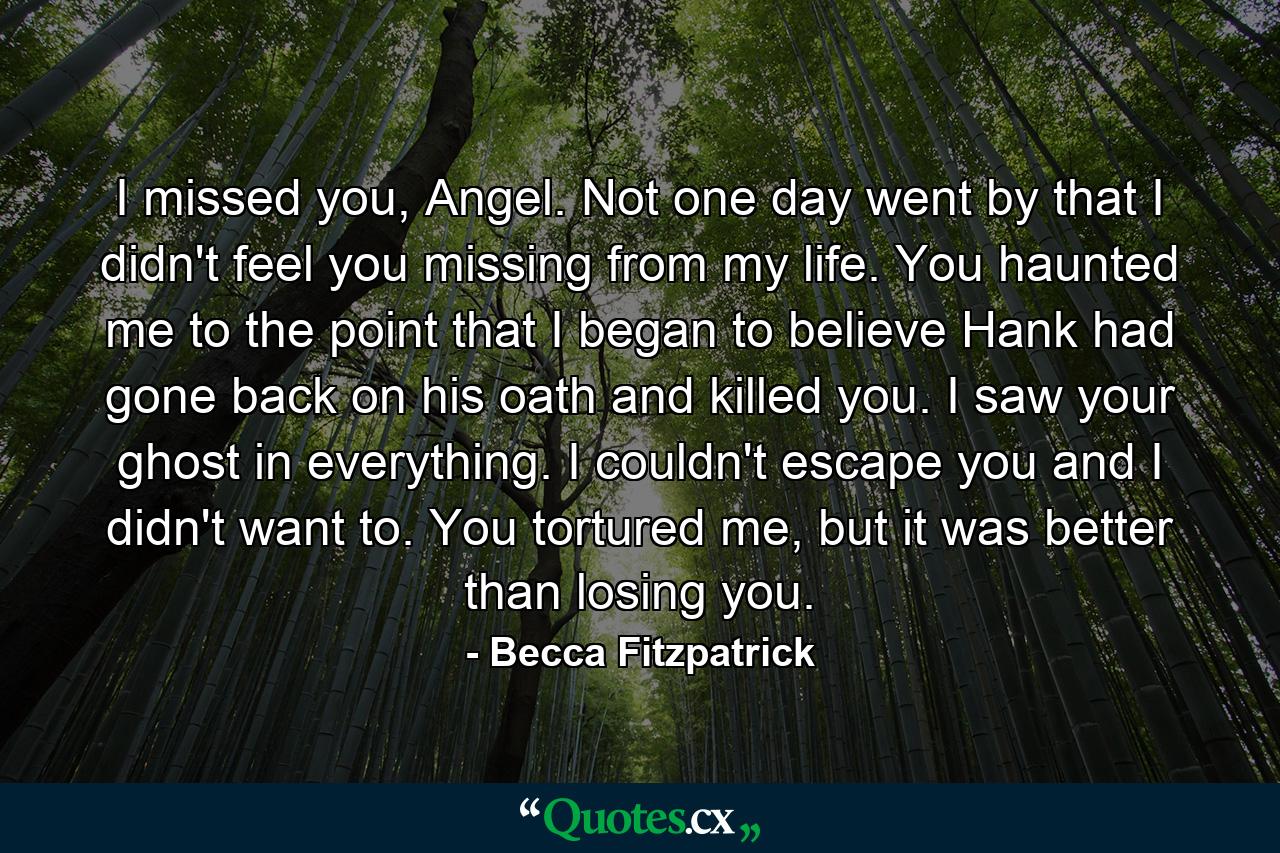 I missed you, Angel. Not one day went by that I didn't feel you missing from my life. You haunted me to the point that I began to believe Hank had gone back on his oath and killed you. I saw your ghost in everything. I couldn't escape you and I didn't want to. You tortured me, but it was better than losing you. - Quote by Becca Fitzpatrick