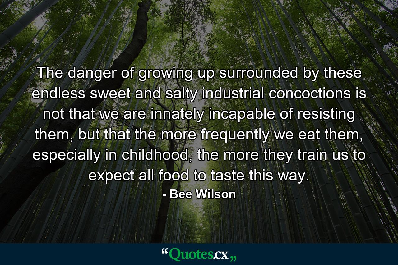 The danger of growing up surrounded by these endless sweet and salty industrial concoctions is not that we are innately incapable of resisting them, but that the more frequently we eat them, especially in childhood, the more they train us to expect all food to taste this way. - Quote by Bee Wilson