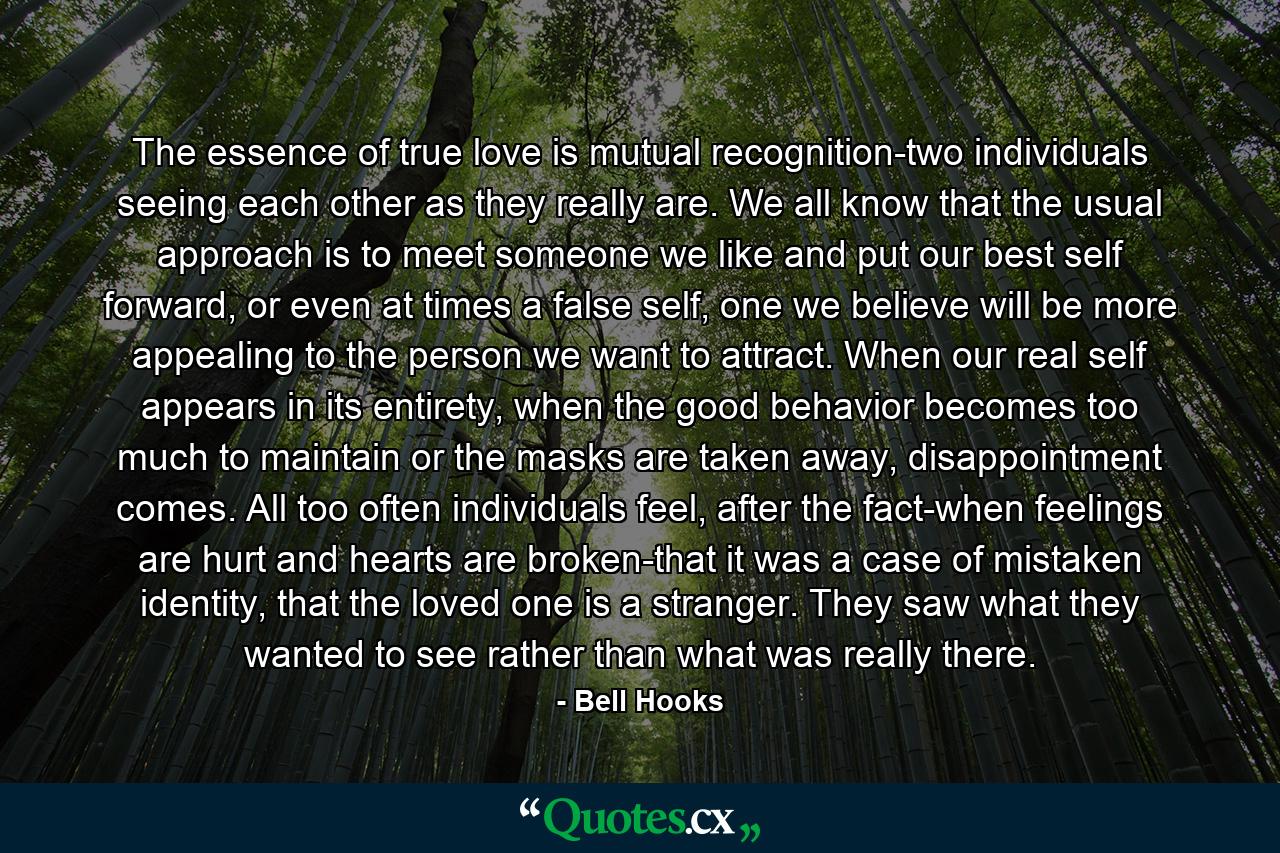 The essence of true love is mutual recognition-two individuals seeing each other as they really are. We all know that the usual approach is to meet someone we like and put our best self forward, or even at times a false self, one we believe will be more appealing to the person we want to attract. When our real self appears in its entirety, when the good behavior becomes too much to maintain or the masks are taken away, disappointment comes. All too often individuals feel, after the fact-when feelings are hurt and hearts are broken-that it was a case of mistaken identity, that the loved one is a stranger. They saw what they wanted to see rather than what was really there. - Quote by Bell Hooks