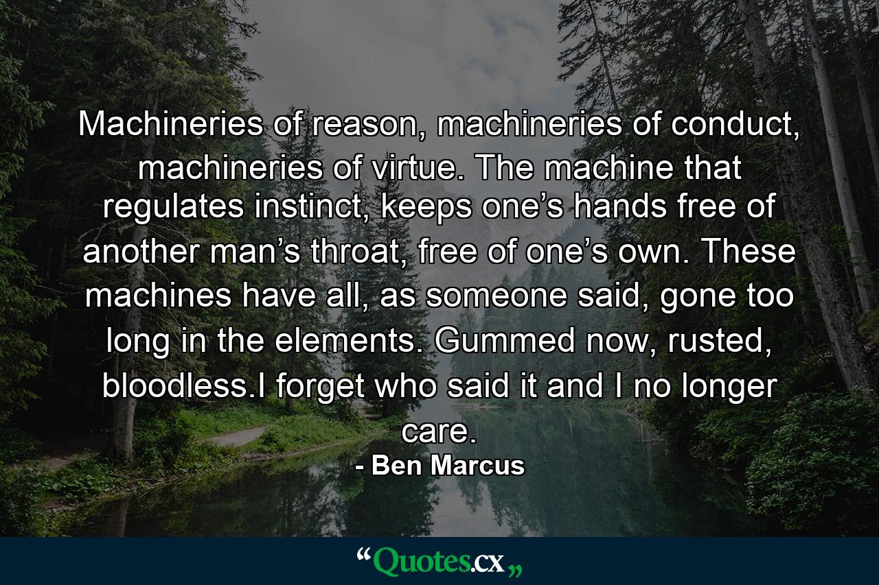 Machineries of reason, machineries of conduct, machineries of virtue. The machine that regulates instinct, keeps one’s hands free of another man’s throat, free of one’s own. These machines have all, as someone said, gone too long in the elements. Gummed now, rusted, bloodless.I forget who said it and I no longer care. - Quote by Ben Marcus