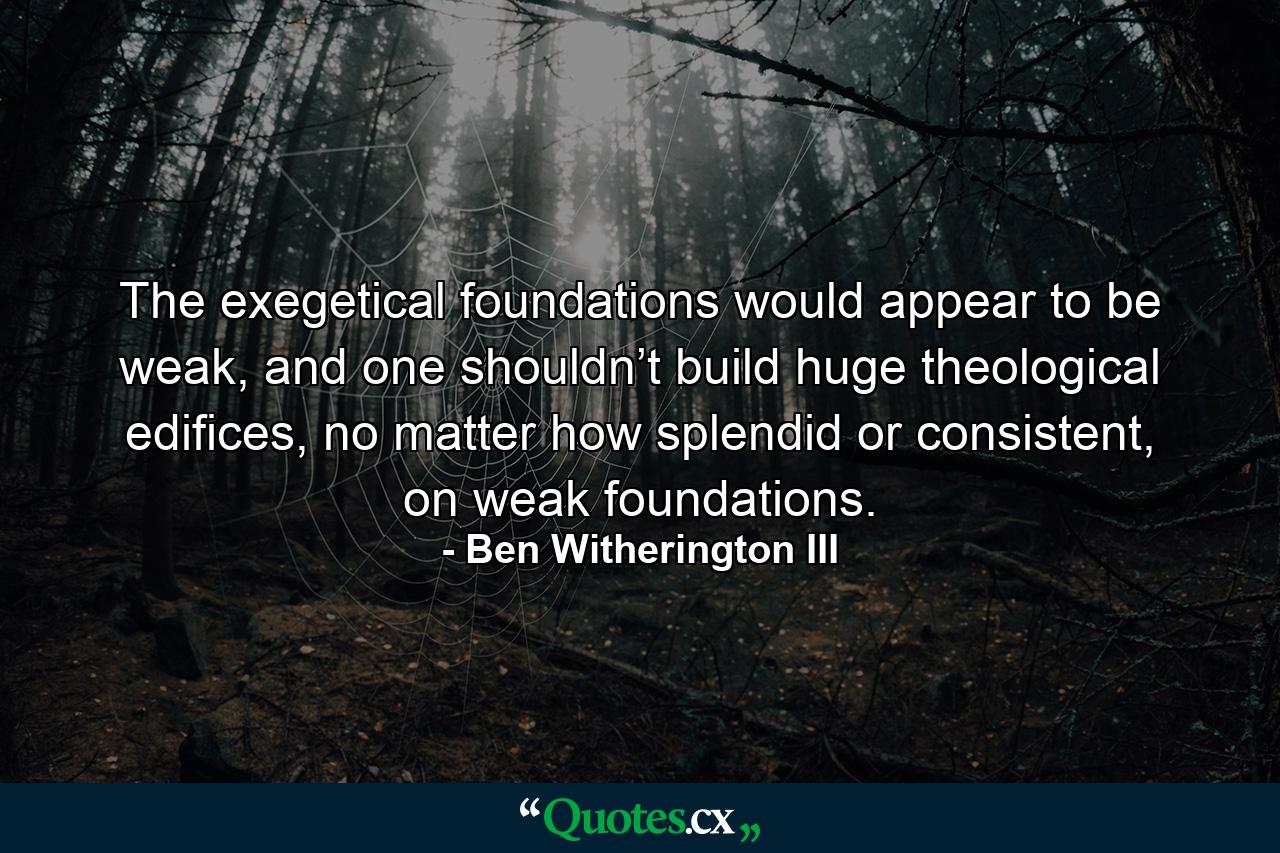 The exegetical foundations would appear to be weak, and one shouldn’t build huge theological edifices, no matter how splendid or consistent, on weak foundations. - Quote by Ben Witherington III