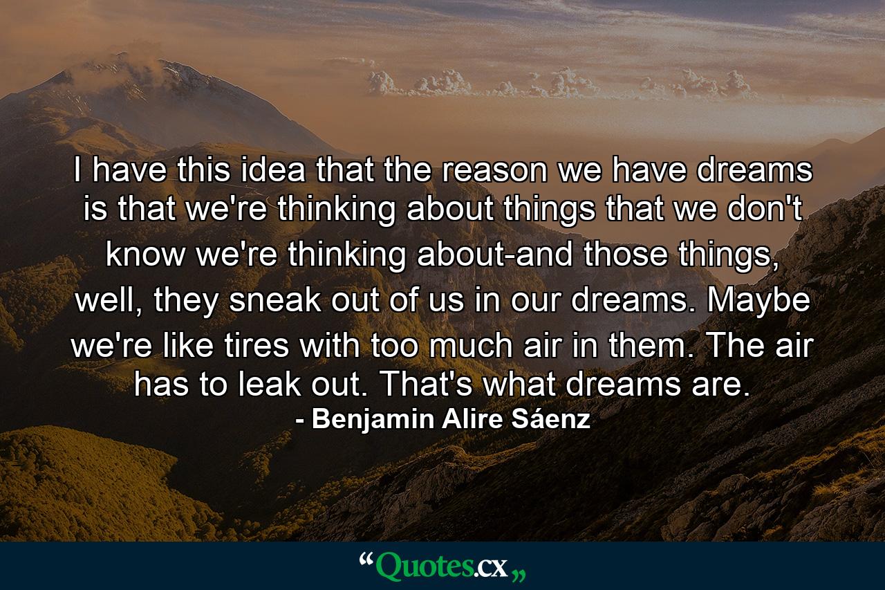 I have this idea that the reason we have dreams is that we're thinking about things that we don't know we're thinking about-and those things, well, they sneak out of us in our dreams. Maybe we're like tires with too much air in them. The air has to leak out. That's what dreams are. - Quote by Benjamin Alire Sáenz