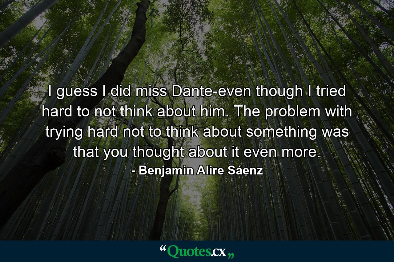 I guess I did miss Dante-even though I tried hard to not think about him. The problem with trying hard not to think about something was that you thought about it even more. - Quote by Benjamin Alire Sáenz