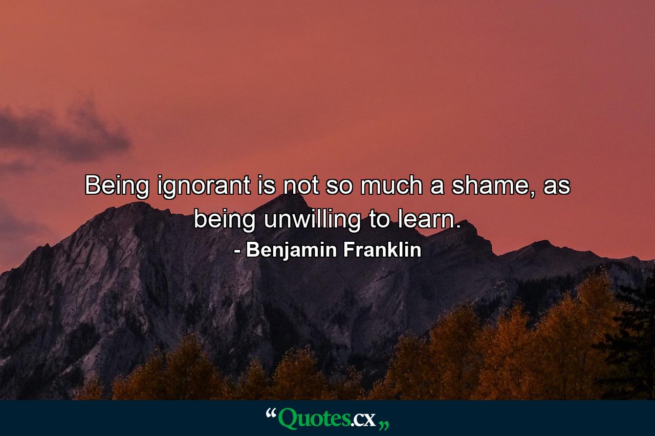 Being ignorant is not so much a shame, as being unwilling to learn. - Quote by Benjamin Franklin