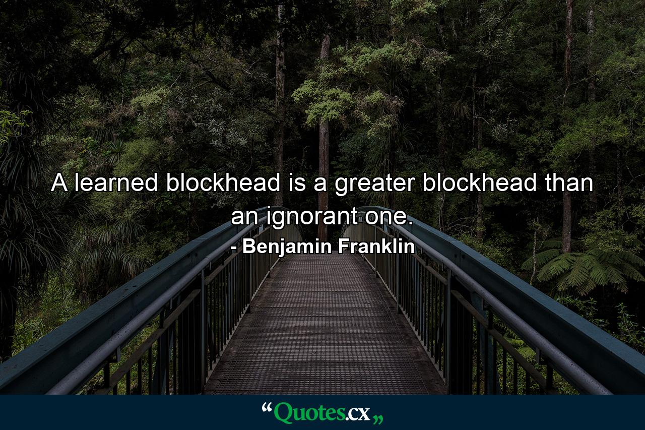 A learned blockhead is a greater blockhead than an ignorant one. - Quote by Benjamin Franklin