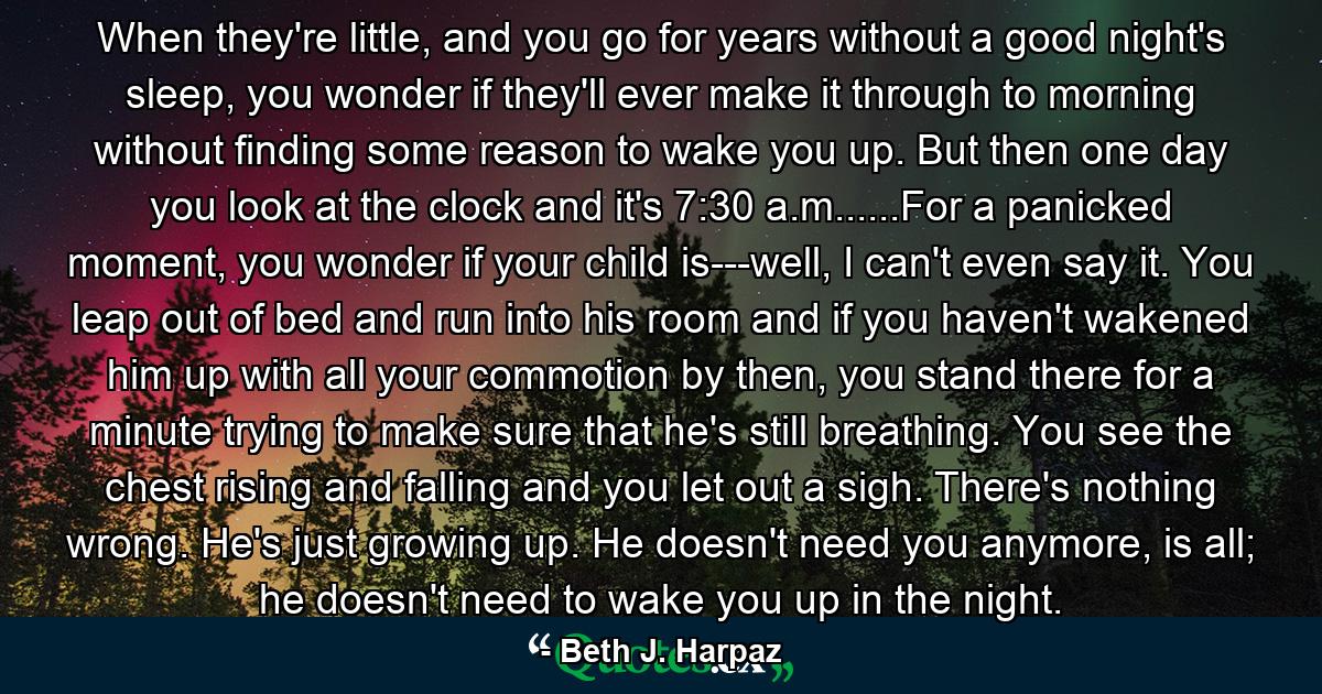 When they're little, and you go for years without a good night's sleep, you wonder if they'll ever make it through to morning without finding some reason to wake you up. But then one day you look at the clock and it's 7:30 a.m......For a panicked moment, you wonder if your child is---well, I can't even say it. You leap out of bed and run into his room and if you haven't wakened him up with all your commotion by then, you stand there for a minute trying to make sure that he's still breathing. You see the chest rising and falling and you let out a sigh. There's nothing wrong. He's just growing up. He doesn't need you anymore, is all; he doesn't need to wake you up in the night. - Quote by Beth J. Harpaz