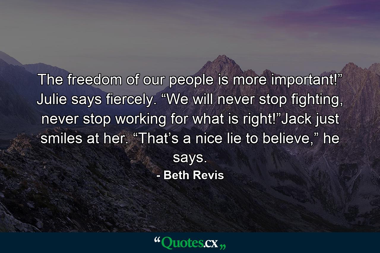 The freedom of our people is more important!” Julie says fiercely. “We will never stop fighting, never stop working for what is right!”Jack just smiles at her. “That’s a nice lie to believe,” he says. - Quote by Beth Revis