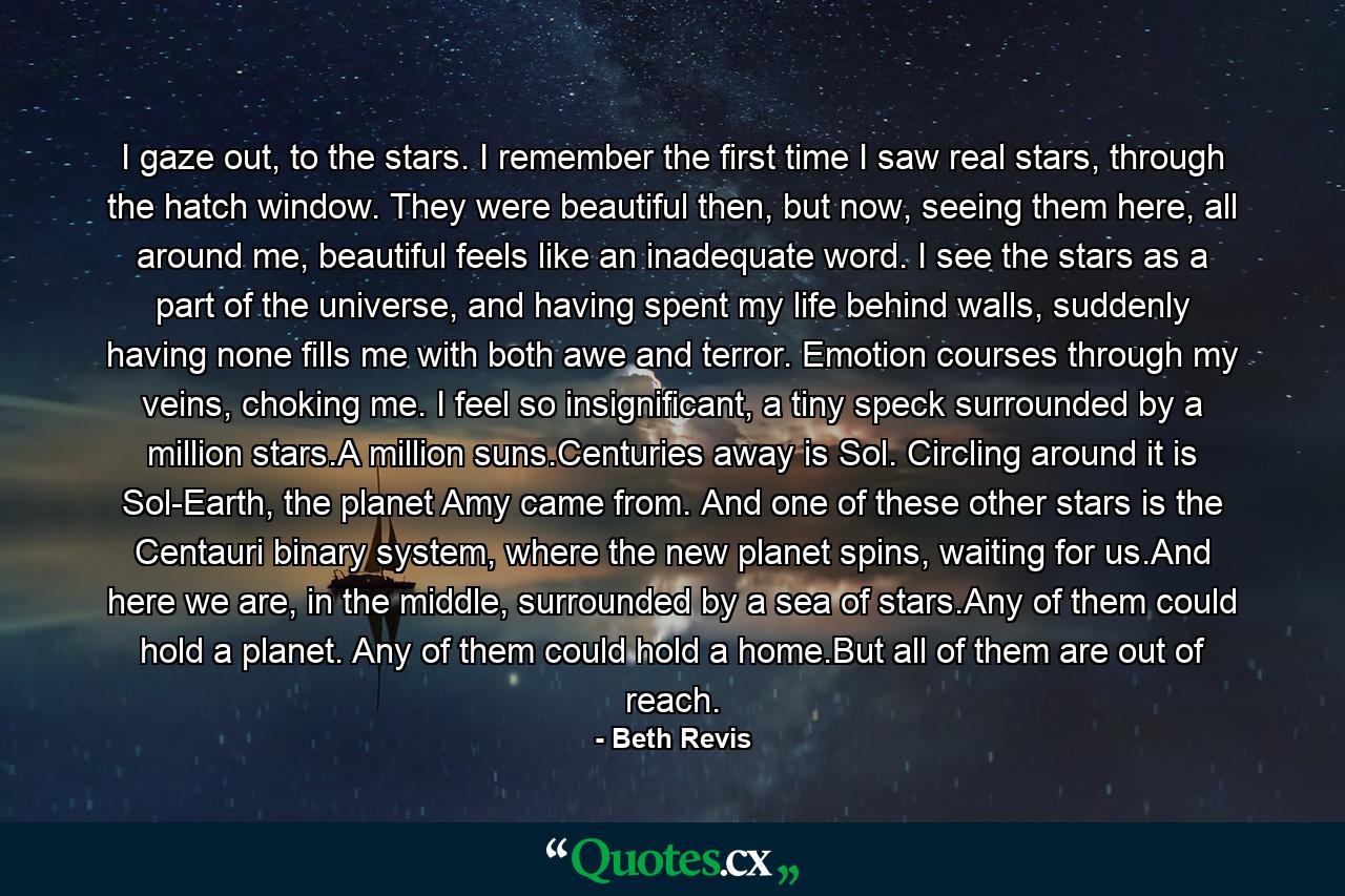 I gaze out, to the stars. I remember the first time I saw real stars, through the hatch window. They were beautiful then, but now, seeing them here, all around me, beautiful feels like an inadequate word. I see the stars as a part of the universe, and having spent my life behind walls, suddenly having none fills me with both awe and terror. Emotion courses through my veins, choking me. I feel so insignificant, a tiny speck surrounded by a million stars.A million suns.Centuries away is Sol. Circling around it is Sol-Earth, the planet Amy came from. And one of these other stars is the Centauri binary system, where the new planet spins, waiting for us.And here we are, in the middle, surrounded by a sea of stars.Any of them could hold a planet. Any of them could hold a home.But all of them are out of reach. - Quote by Beth Revis