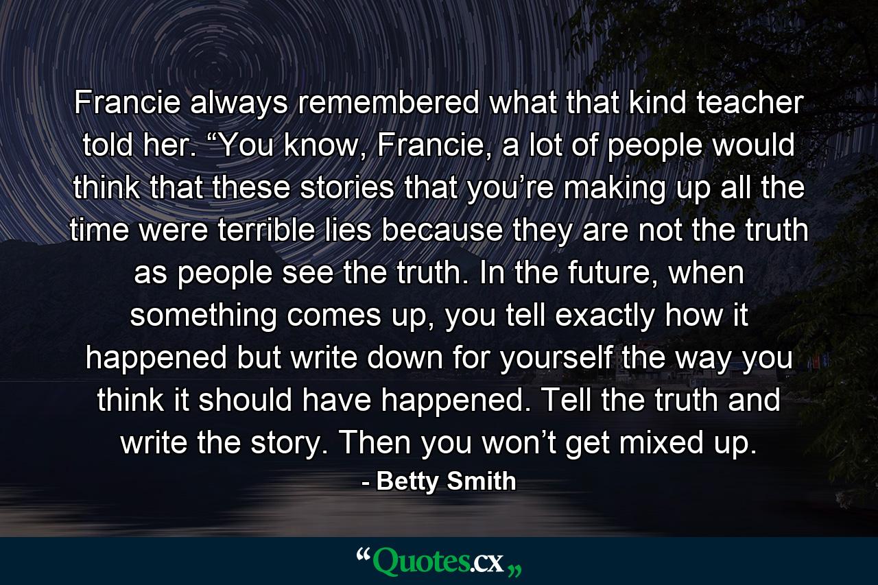 Francie always remembered what that kind teacher told her. “You know, Francie, a lot of people would think that these stories that you’re making up all the time were terrible lies because they are not the truth as people see the truth. In the future, when something comes up, you tell exactly how it happened but write down for yourself the way you think it should have happened. Tell the truth and write the story. Then you won’t get mixed up. - Quote by Betty Smith