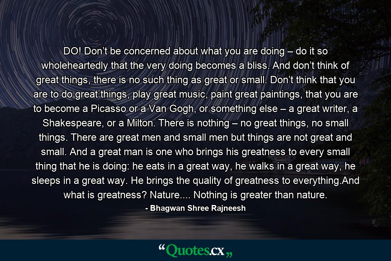 DO! Don’t be concerned about what you are doing – do it so wholeheartedly that the very doing becomes a bliss. And don’t think of great things, there is no such thing as great or small. Don’t think that you are to do great things, play great music, paint great paintings, that you are to become a Picasso or a Van Gogh, or something else – a great writer, a Shakespeare, or a Milton. There is nothing – no great things, no small things. There are great men and small men but things are not great and small. And a great man is one who brings his greatness to every small thing that he is doing: he eats in a great way, he walks in a great way, he sleeps in a great way. He brings the quality of greatness to everything.And what is greatness? Nature.... Nothing is greater than nature. - Quote by Bhagwan Shree Rajneesh