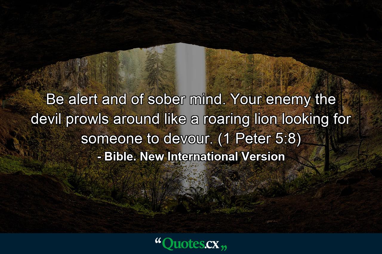 Be alert and of sober mind. Your enemy the devil prowls around like a roaring lion looking for someone to devour. (1 Peter 5:8) - Quote by Bible. New International Version