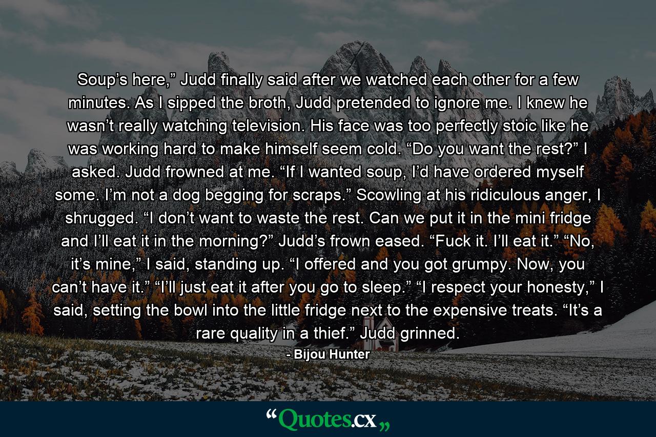 Soup’s here,” Judd finally said after we watched each other for a few minutes. As I sipped the broth, Judd pretended to ignore me. I knew he wasn’t really watching television. His face was too perfectly stoic like he was working hard to make himself seem cold. “Do you want the rest?” I asked. Judd frowned at me. “If I wanted soup, I’d have ordered myself some. I’m not a dog begging for scraps.” Scowling at his ridiculous anger, I shrugged. “I don’t want to waste the rest. Can we put it in the mini fridge and I’ll eat it in the morning?” Judd’s frown eased. “Fuck it. I’ll eat it.” “No, it’s mine,” I said, standing up. “I offered and you got grumpy. Now, you can’t have it.” “I’ll just eat it after you go to sleep.” “I respect your honesty,” I said, setting the bowl into the little fridge next to the expensive treats. “It’s a rare quality in a thief.” Judd grinned. - Quote by Bijou Hunter