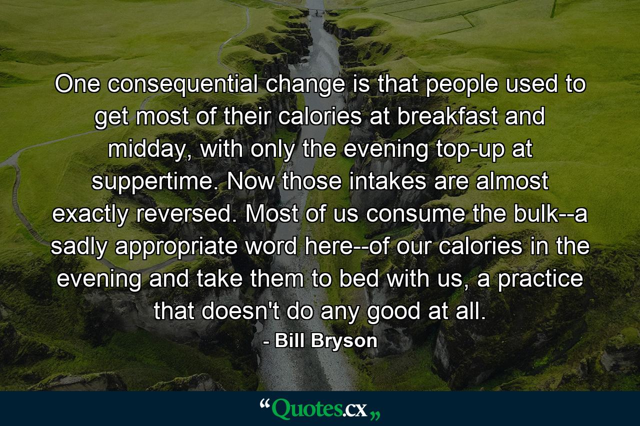 One consequential change is that people used to get most of their calories at breakfast and midday, with only the evening top-up at suppertime. Now those intakes are almost exactly reversed. Most of us consume the bulk--a sadly appropriate word here--of our calories in the evening and take them to bed with us, a practice that doesn't do any good at all. - Quote by Bill Bryson