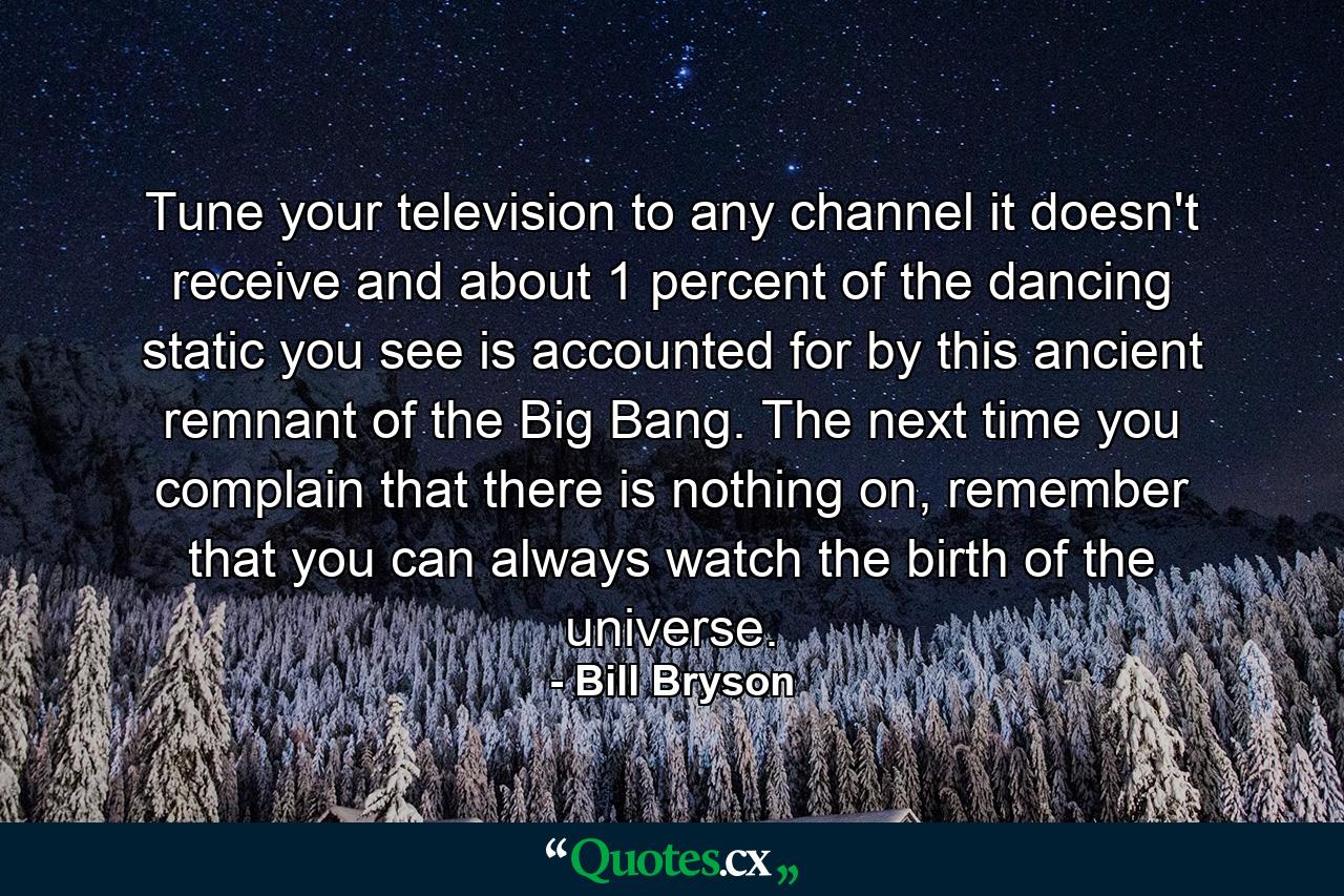 Tune your television to any channel it doesn't receive and about 1 percent of the dancing static you see is accounted for by this ancient remnant of the Big Bang. The next time you complain that there is nothing on, remember that you can always watch the birth of the universe. - Quote by Bill Bryson