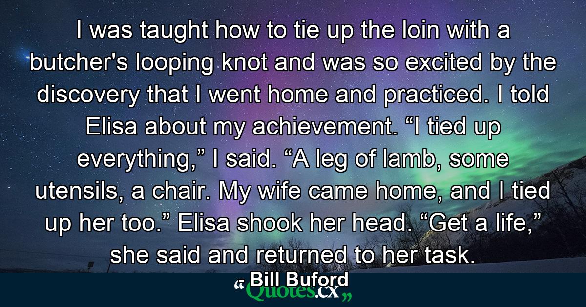 I was taught how to tie up the loin with a butcher's looping knot and was so excited by the discovery that I went home and practiced. I told Elisa about my achievement. “I tied up everything,” I said. “A leg of lamb, some utensils, a chair. My wife came home, and I tied up her too.” Elisa shook her head. “Get a life,” she said and returned to her task. - Quote by Bill Buford