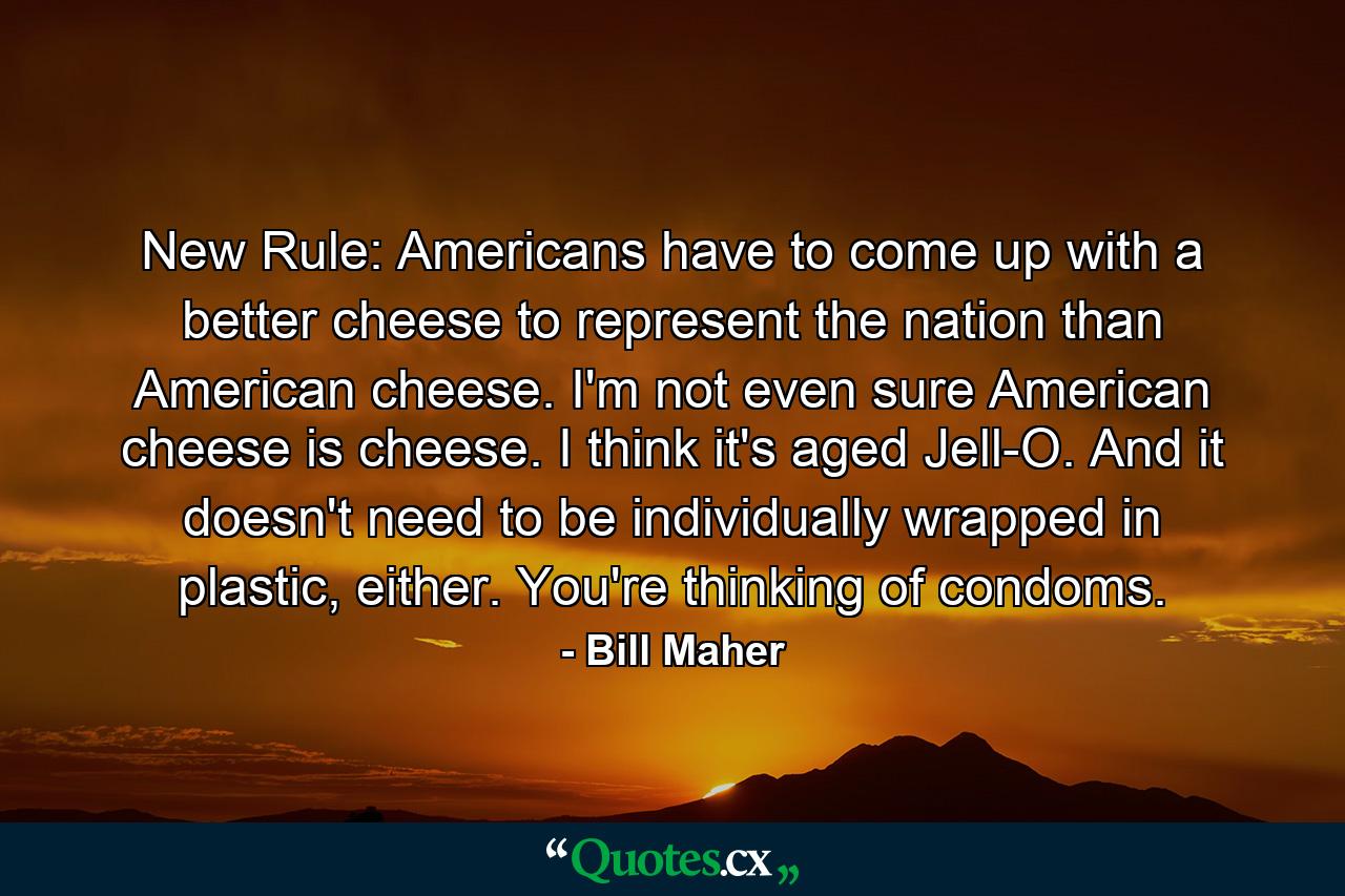 New Rule: Americans have to come up with a better cheese to represent the nation than American cheese. I'm not even sure American cheese is cheese. I think it's aged Jell-O. And it doesn't need to be individually wrapped in plastic, either. You're thinking of condoms. - Quote by Bill Maher