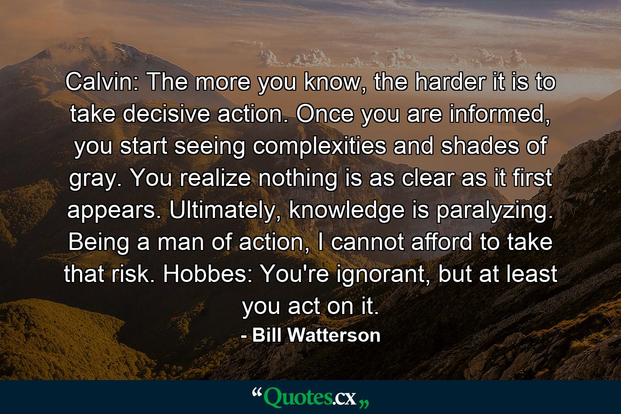 Calvin: The more you know, the harder it is to take decisive action. Once you are informed, you start seeing complexities and shades of gray. You realize nothing is as clear as it first appears. Ultimately, knowledge is paralyzing. Being a man of action, I cannot afford to take that risk. Hobbes: You're ignorant, but at least you act on it. - Quote by Bill Watterson