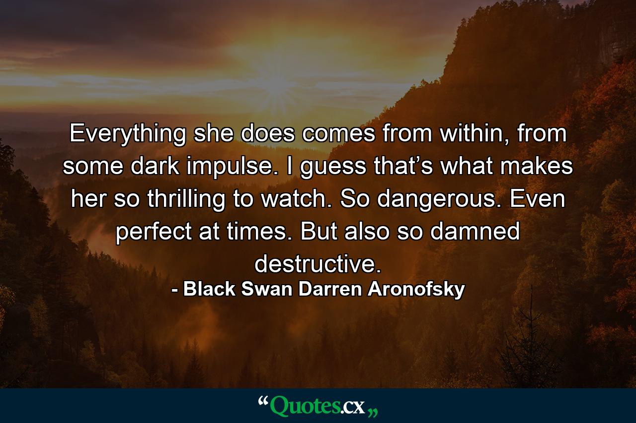 Everything she does comes from within, from some dark impulse. I guess that’s what makes her so thrilling to watch. So dangerous. Even perfect at times. But also so damned destructive. - Quote by Black Swan Darren Aronofsky