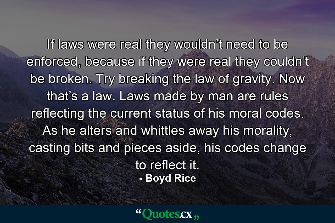 If laws were real they wouldn’t need to be enforced, because if they were real they couldn’t be broken. Try breaking the law of gravity. Now that’s a law. Laws made by man are rules reflecting the current status of his moral codes. As he alters and whittles away his morality, casting bits and pieces aside, his codes change to reflect it. - Quote by Boyd Rice