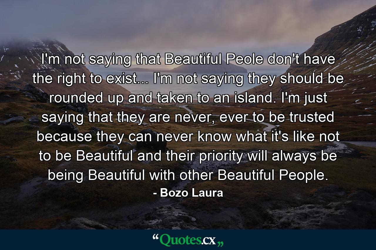 I'm not saying that Beautiful Peole don't have the right to exist... I'm not saying they should be rounded up and taken to an island. I'm just saying that they are never, ever to be trusted because they can never know what it's like not to be Beautiful and their priority will always be being Beautiful with other Beautiful People. - Quote by Bozo Laura