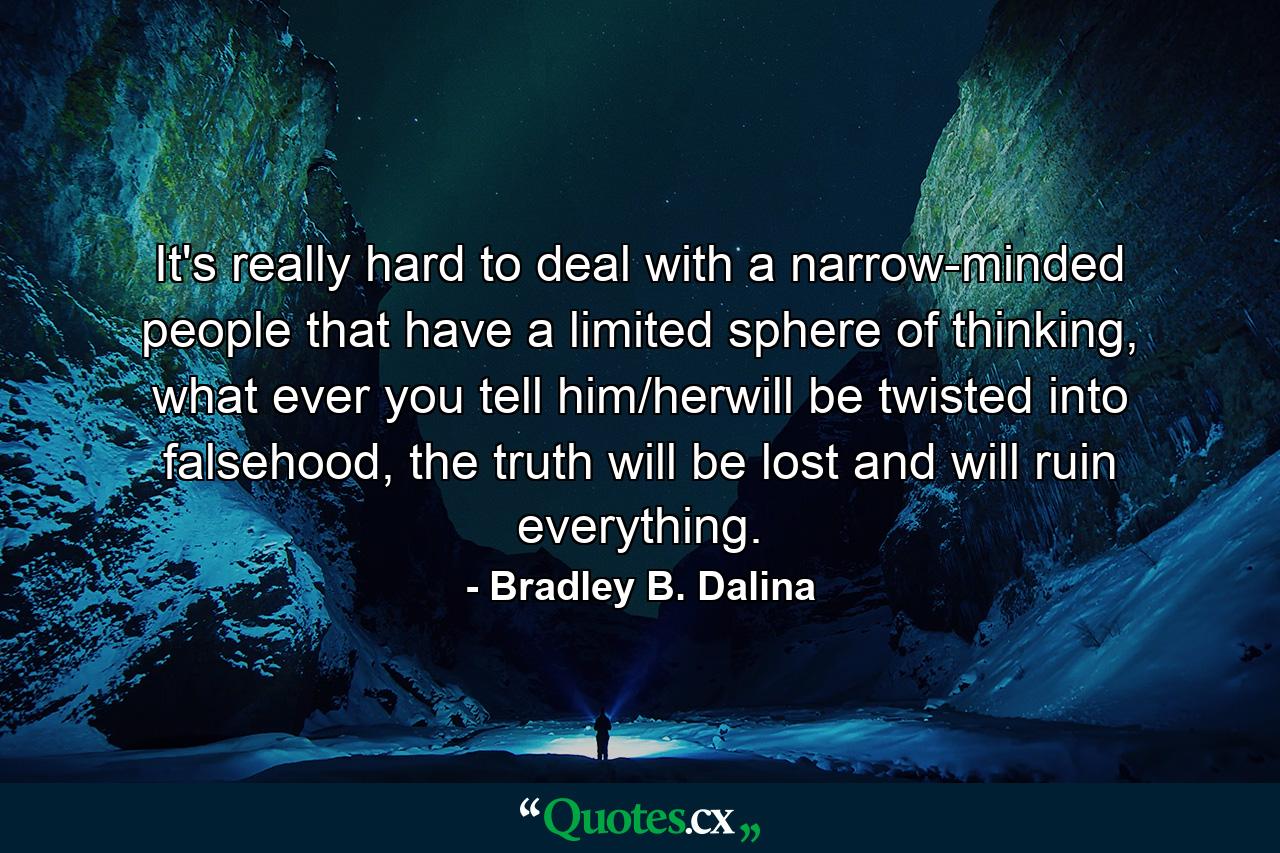 It's really hard to deal with a narrow-minded people that have a limited sphere of thinking, what ever you tell him/herwill be twisted into falsehood, the truth will be lost and will ruin everything. - Quote by Bradley B. Dalina