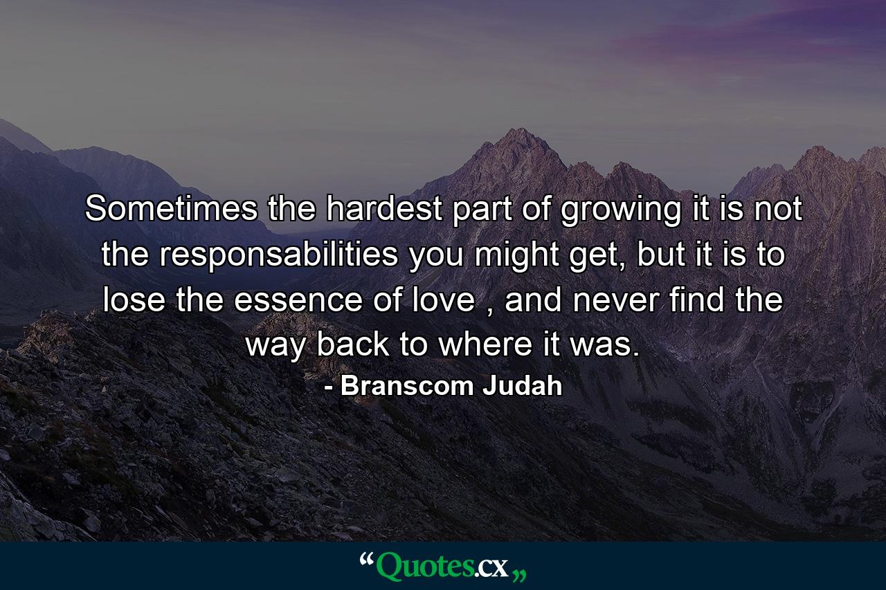 Sometimes the hardest part of growing it is not the responsabilities you might get, but it is to lose the essence of love , and never find the way back to where it was. - Quote by Branscom Judah