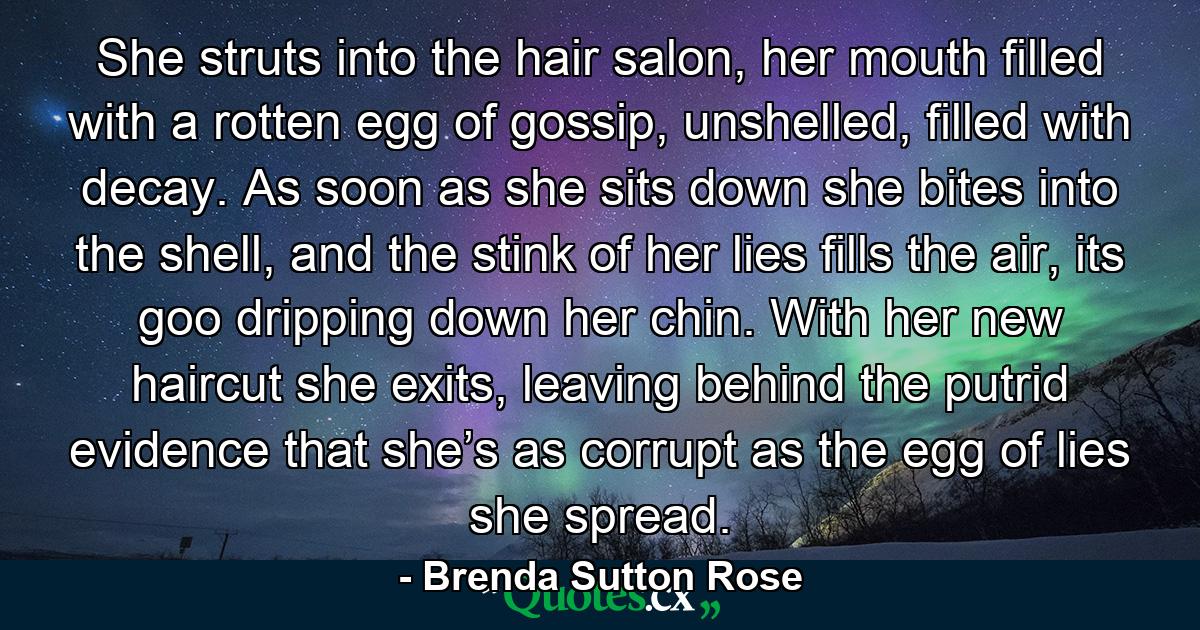 She struts into the hair salon, her mouth filled with a rotten egg of gossip, unshelled, filled with decay. As soon as she sits down she bites into the shell, and the stink of her lies fills the air, its goo dripping down her chin. With her new haircut she exits, leaving behind the putrid evidence that she’s as corrupt as the egg of lies she spread. - Quote by Brenda Sutton Rose