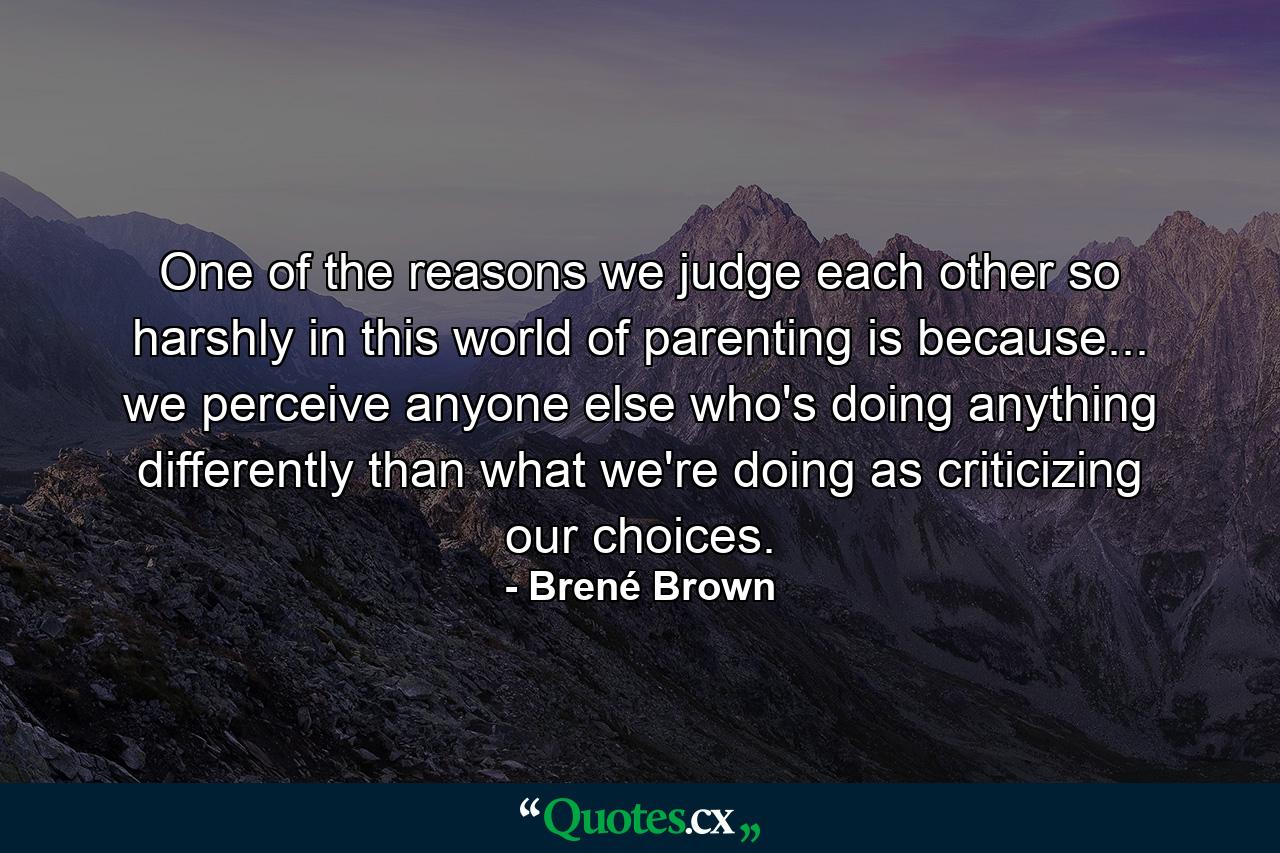 One of the reasons we judge each other so harshly in this world of parenting is because... we perceive anyone else who's doing anything differently than what we're doing as criticizing our choices. - Quote by Brené Brown