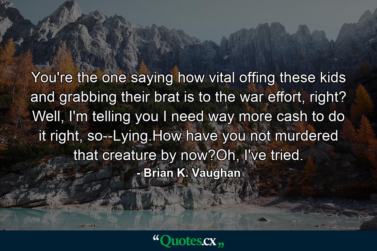 You're the one saying how vital offing these kids and grabbing their brat is to the war effort, right? Well, I'm telling you I need way more cash to do it right, so--Lying.How have you not murdered that creature by now?Oh, I've tried. - Quote by Brian K. Vaughan