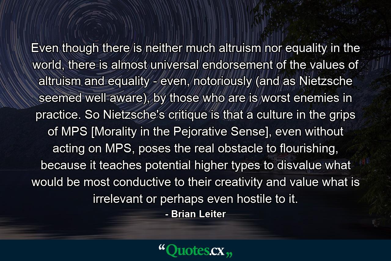 Even though there is neither much altruism nor equality in the world, there is almost universal endorsement of the values of altruism and equality - even, notoriously (and as Nietzsche seemed well aware), by those who are is worst enemies in practice. So Nietzsche's critique is that a culture in the grips of MPS [Morality in the Pejorative Sense], even without acting on MPS, poses the real obstacle to flourishing, because it teaches potential higher types to disvalue what would be most conductive to their creativity and value what is irrelevant or perhaps even hostile to it. - Quote by Brian Leiter