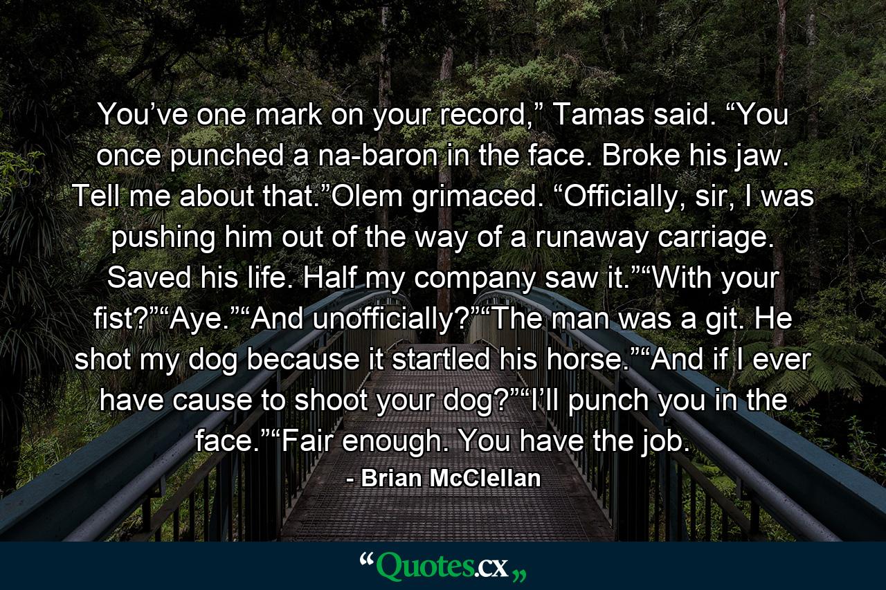 You’ve one mark on your record,” Tamas said. “You once punched a na-baron in the face. Broke his jaw. Tell me about that.”Olem grimaced. “Officially, sir, I was pushing him out of the way of a runaway carriage. Saved his life. Half my company saw it.”“With your fist?”“Aye.”“And unofficially?”“The man was a git. He shot my dog because it startled his horse.”“And if I ever have cause to shoot your dog?”“I’ll punch you in the face.”“Fair enough. You have the job. - Quote by Brian McClellan