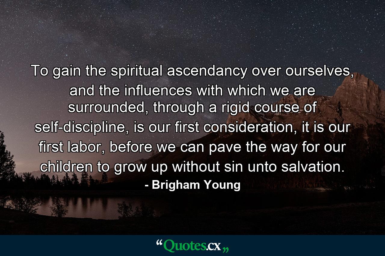 To gain the spiritual ascendancy over ourselves, and the influences with which we are surrounded, through a rigid course of self-discipline, is our first consideration, it is our first labor, before we can pave the way for our children to grow up without sin unto salvation. - Quote by Brigham Young