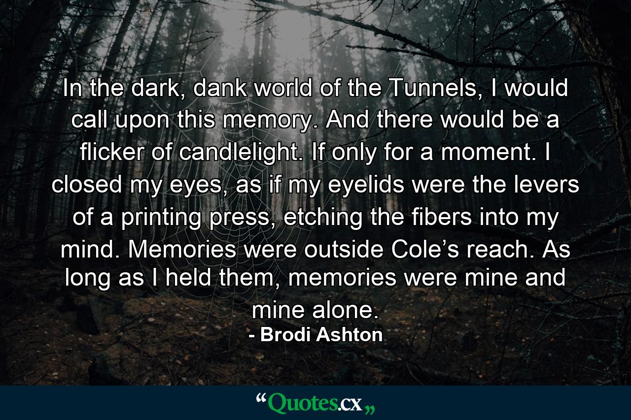 In the dark, dank world of the Tunnels, I would call upon this memory. And there would be a flicker of candlelight. If only for a moment. I closed my eyes, as if my eyelids were the levers of a printing press, etching the fibers into my mind. Memories were outside Cole’s reach. As long as I held them, memories were mine and mine alone. - Quote by Brodi Ashton