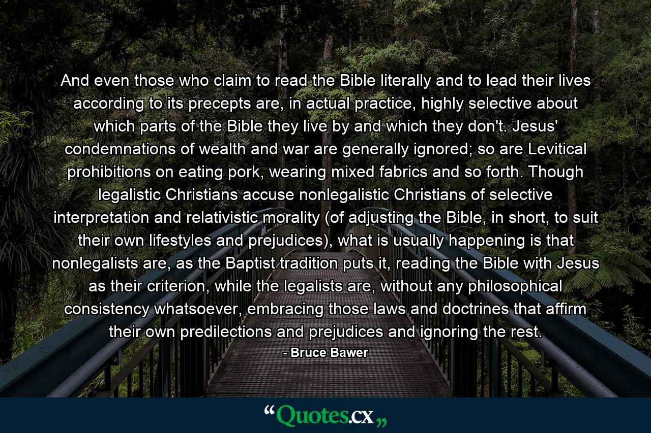 And even those who claim to read the Bible literally and to lead their lives according to its precepts are, in actual practice, highly selective about which parts of the Bible they live by and which they don't. Jesus' condemnations of wealth and war are generally ignored; so are Levitical prohibitions on eating pork, wearing mixed fabrics and so forth. Though legalistic Christians accuse nonlegalistic Christians of selective interpretation and relativistic morality (of adjusting the Bible, in short, to suit their own lifestyles and prejudices), what is usually happening is that nonlegalists are, as the Baptist tradition puts it, reading the Bible with Jesus as their criterion, while the legalists are, without any philosophical consistency whatsoever, embracing those laws and doctrines that affirm their own predilections and prejudices and ignoring the rest. - Quote by Bruce Bawer