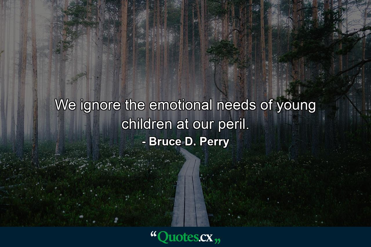 We ignore the emotional needs of young children at our peril. - Quote by Bruce D. Perry