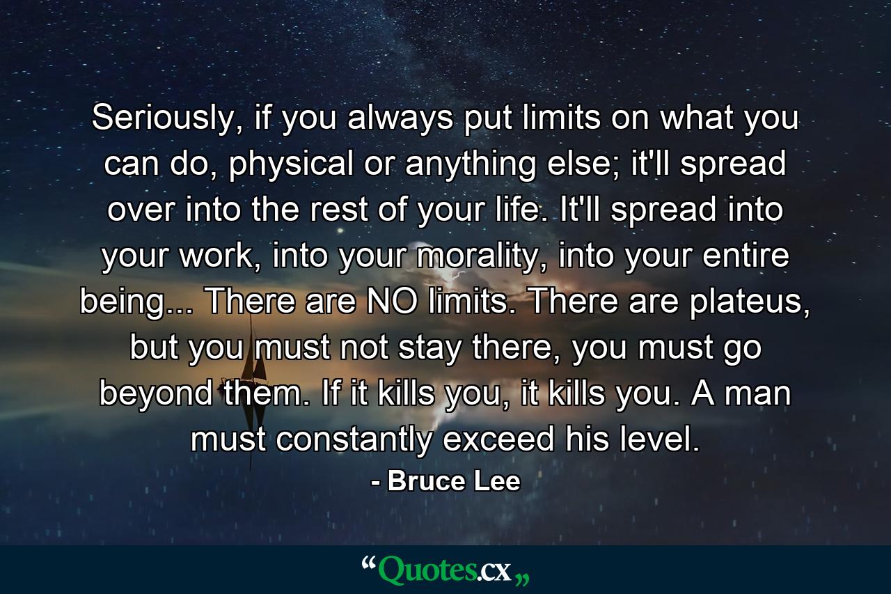 Seriously, if you always put limits on what you can do, physical or anything else; it'll spread over into the rest of your life. It'll spread into your work, into your morality, into your entire being... There are NO limits. There are plateus, but you must not stay there, you must go beyond them. If it kills you, it kills you. A man must constantly exceed his level. - Quote by Bruce Lee